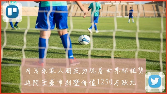 内马尔家人朋友为观看世界杯租赁迈阿密豪华别墅价值1250万欧元
