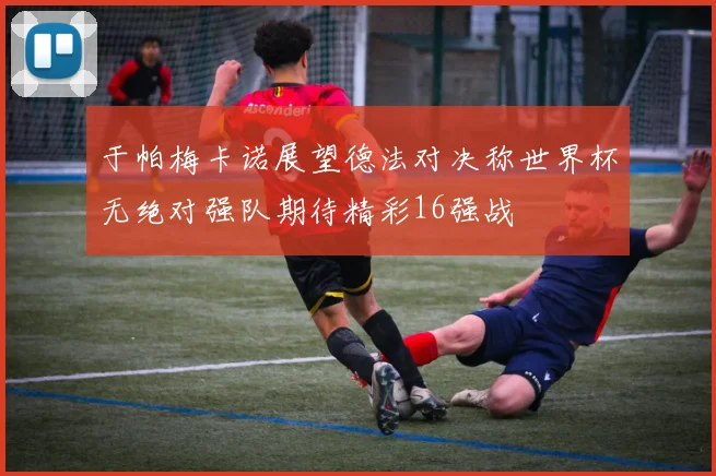 于帕梅卡诺展望德法对决称世界杯无绝对强队期待精彩16强战