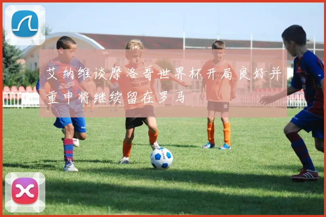 艾纳维谈摩洛哥世界杯开局良好并重申将继续留在罗马