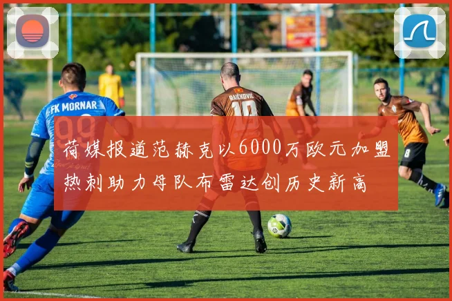 荷媒报道范赫克以6000万欧元加盟热刺助力母队布雷达创历史新高