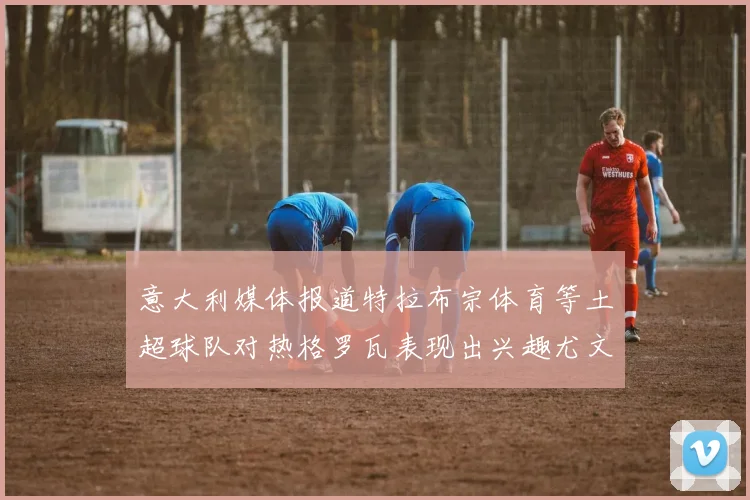 意大利媒体报道特拉布宗体育等土超球队对热格罗瓦表现出兴趣尤文图斯愿意出售这名球员