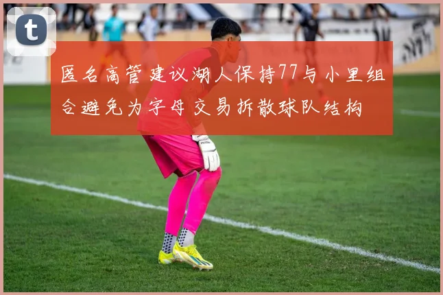 匿名高管建议湖人保持77与小里组合避免为字母交易拆散球队结构