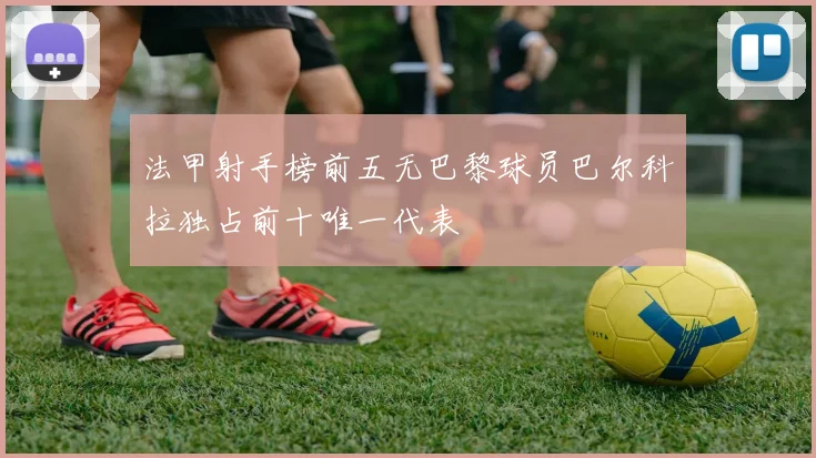 法甲射手榜前五无巴黎球员巴尔科拉独占前十唯一代表