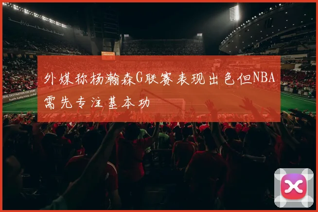外媒称杨瀚森G联赛表现出色但NBA需先专注基本功