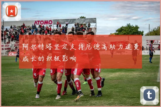 阿尔特塔坚定支持厄德高助力道曼成长的积极影响
