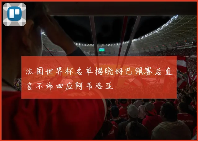法国世界杯名单揭晓姆巴佩赛后直言不讳回应阿韦洛亚