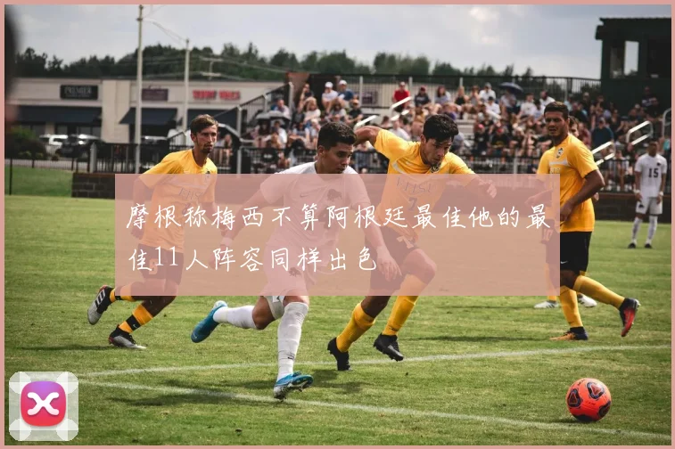 摩根称梅西不算阿根廷最佳他的最佳11人阵容同样出色